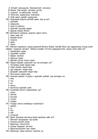 A. Илчийг нэмэгдүүлж, бөөлжилтийг зогсооно
B. Өлсөх, бие халуун оргиход тустай
C. Суулгах, эс шингэсэнд тустай
D. Загатнах, ундаасахыг анагаана
E. Хийг дарж, өөхийг шууруулна
/85./ Ходоодны бадган өвчний шинж аль нь вэ?
1. Цанхайх
2. хэхрүүлэх
3. идээ үл шин/гэх
4. идсэний сүүлээр өвдөх
5. идээнд ховдог болох
/86./ Дэлгэрсэн халуунд цээрлэх идээг сонго.
1. шинэ шар тос
2. арвайн зутан
3. тутрага
4. архи
5. тараг
/87./ Өвчтөн мориноос унаад ухаангүй болсон байна. Багийн бага эмч дуудлагаар очоод үзлэг
хийжээ. Судасны лугшилт байгаа эсэхийг тогтоох шаардлагатай, хаана үзлэг хийх вэ?
1. Чамархайн судас
2. Зүрхнийн цохилт
3. Шууны артери
4. Цавьны судас
5. Шагайн дотор талын судас
/88./ Явдал мөрийн сувилгааг юу гэж ангилдаг вэ?
1. Үргэлжид сахих явдал мөр
2. Ахуй үесийн явдал мөр
3. Цаг улирлын явдал мөр
4. Дээдийн хүмүүний явдал мөр
5. Энэ насны явдал мөр
/89./ Анагаах ухааны 4 үндэс-т идээний зүйлийг хэд ангилдаг вэ
1. мах
2. тос
3. үр
4. ногоо
5. болгосон идээний зүйл
/90./ Сэмагийн амтыг тодорхойлно уу?
1. эхүүн
2. амтлаг
3. исгэлэн
4. тослог
5. гашуун
/91./ Гашуун амтын махбодыг нэрлэнэүү?
1. шороо
2. ус
3. гал
4. хий
5. огторгуй
/92./ Шээс хаагдсан өвчтөнд ямар сувилгаа хийх вэ?
1. Өвчтөнг ганцааранг түр орхих
2. Салтаа хэсгийг угаах
3. Шээлгүүр тавьж өгөх
4. Спазм тавиулах эм өгөх
5. Давсганд бүлээн жин тавих
/93./ Шээлгүүр тавих заалтыг нэрлэнэ үү.
 