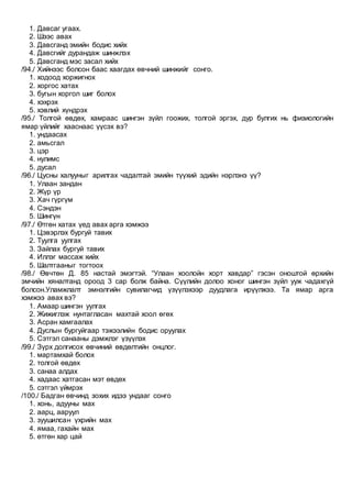 1. Давсаг угаах.
2. Шээс авах
3. Давсганд эмийн бодис хийх
4. Давсгийг дурандаж шинжлэх
5. Давсганд мэс засал хийх
/94./ Хийнээс болсон баас хаагдах өвчний шинжийг сонго.
1. ходоод хоржигнох
2. хоргос хатах
3. бугын хоргол шиг болох
4. хэхрэх
5. хэвлий хүндрэх
/95./ Толгой өвдөх, хамраас шингэн зүйл гоожих, толгой эргэх, дур булгих нь физиологийн
ямар үйлийг хааснаас үүсэх вэ?
1. ундаасах
2. амьсгал
3. цэр
4. нулимс
5. дусал
/96./ Цусны халууныг арилгах чадалтай эмийн түүхий эдийн нэрлэнэ үү?
1. Улаан зандан
2. Жүр үр
3. Хач гүргүм
4. Сэндэн
5. Шингүн
/97./ Өтгөн хатах үед авах арга хэмжээ
1. Цэвэрлэх бургуй тавих
2. Туулга уулгах
3. Зайлах бургуй тавих
4. Иллэг массаж хийх
5. Шалтгааныг тогтоох
/98./ Өвчтөн Д. 85 настай эмэгтэй. “Улаан хоолойн хорт хавдар” гэсэн оноштой өрхийн
эмчийн хяналтанд ороод 3 сар болж байна. Сүүлийн долоо хоног шингэн зүйл ууж чадахгүй
болсон.Уламжлалт эмнэлгийн сувилагчид үзүүлэхээр дуудлага ирүүлжээ. Та ямар арга
хэмжээ авах вэ?
1. Амаар шингэн уулгах
2. Жижиглэж нунтагласан махтай хоол өгөх
3. Асран хамгаалах
4. Дуслын бургуйгаар тэжээлийн бодис оруулах
5. Сэтгэл санааны дэмжлэг үзүүлэх
/99./ Зүрх долгисох өвчиний өвдөлтийн онцлог.
1. мартамхай болох
2. толгой өвдөх
3. санаа алдах
4. хадаас хатгасан мэт өвдөх
5. сэтгэл үймрэх
/100./ Бадган өвчинд зохих идээ ундааг сонго
1. хонь, адууны мах
2. аарц, ааруул
3. зуушилсан үхрийн мах
4. ямаа, гахайн мах
5. өтгөн хар цай
 