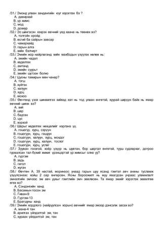 /31./ Эмэнд улаан зандангийн юуг хэрэглэх бэ ?
A. давирхай
B. үр жимс
C. мод
D. дохиур
/32./ Эс шингэсэн хэхрэх өвчний үед хаана нь төөнөх вэ?
A. толгойн оройд
B. өсгий ба сайрын завсар
C. чамархайд
D. гарын алга
E. хийн бэлчирт
/33./ Эмийн жор найрлаганд хийн махбодын үзүүлэх нөлөө нь:
A. эмийн чадал
B. хөдөлгөх
C. амтанд
D. эмийн суурьт
E. эмийн шүтээн болно
/34./ Цусны тамирын мөн чанар?
A. тэгш
B. хүйтэн
C. халуун
D. хурц
E. мохоо
/35./ Өвчтөнд үзэх шинжилгээ хийхэд хэл нь тод улаан өнгөтэй, хуурай ширүүн байх нь ямар
өвчний шинж вэ?
A. хий
B. шар
C. бадган
D. цус
E. хорхой
/36./ Шарыг хөдөлгөх нөхцөлийг нэрлэнэ үү.
A. гошогуу, хурц, сэрүүн
B. гошогуун, хурц, гашуун
C. гошогуун, халуун, хурц, мохдог
D. гошогуун, хурц, халуун, тослог
E. гошогуун, хурц, услаг
/37./ Зууван гонзгой, хоёр үзүүр нь шувтан, бор шаргал өнгөтэй, тууш судлархаг, дотроо
гурвалсан тал бүхий жижиг үрэнцэртэй үр жимсыг олно уу?
A. гүргэм
B. задь
C. гагол
D. жуган
/38./ Өвчтөн А. 39 настай, мориноос унаад гарын шуу ясанд гэмтэл авч анхны тусламж
үзүүлсэнээс хойш 2 сар өнгөрсөн. Ясны бороожилт нь муу явагдсан учраас уламжлалт
эмнэлгийн эмчээс эм авч уухыг гэмтлийн эмч зөвлөсөн. Та ямар эмийг хэрэглэх зөвөлгөө
өгөх вэ?
A. Сэндэнгийн ханд
B. Басамын тосон эм
C. Гиван-9
D. Гүргэм-13
E. Брагшуны ханд
/39./ Эмийн хордлого (найруулсан хорын) өвчнийг ямар эмээр дэнсэлж засах вэ?
A. мана-4 тан
B. арилгах үйлдэлтэй эм, тан
C. хураах үйлдэлтэй эм, тан
 