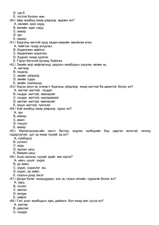 D. чун-5
E. тостой бүлээн жин
/40./ Шар махбод ямар улиралд хөдлөх вэ?
A. өвлийн эхэн сард
B. өвлийн адаг сард
C. хавар
D. зун
E. намар
/41./ Бадганы өвчтэй хүнд явдал мөрийн зөвлөгөө өгөх.
A. Чийгтэй газар унтуулах
B. Хөдөлгөөн хийлгэх
C. Хөдөлгөөн хориглох
D. Хуурай газар суулгах
E. Гэрэл багатай орчинд байлгах
/42./ Эмийн жор найрлаганд шороон махбодын үзүүлэх нөлөө нь:
A. амтанд
B. чадалд
C. эмийн үйлдэлд
D. эмийн суурь
E. эмийн эзэлхүүнд
/43./ Идсэн хоол нь ялзлагч бадганы үйлдлээр ямар амттай ба шинжтэй болох вэ?
A. амтлаг амттай, гашуун
B. гашуун амттай, хөөсөрхөг
C. гашуун амттай, наалдамхай
D. амтлаг амттай, хөөсөрхөг
E. эхүүн амттай, тунгалаг
/44./ Хий махбод ямар улиралд хурах вэ?
A. зун
B. намар
C. өвөл
D. тэнцэл
E. хавар
/45./ Myristicaceae-ийн овогт багтах, өндгөн хэлбэрийн бор шаргал өнгөтэй, гөлгөр
гадаргуутай, цул үр ямар түүхий эд вэ?
A. сэмбэрүү
B. сүгмэл
C. задь
D. зүрхэн шош
E. бөөрөн шош
/46./ Ацан ажганы түүхий эдийг зөв нэрлэ?
A. навч, цэцэг, үндэс
B. үр жимс
C. үндэс, үндэслэг иш
D. үндэс, үр жимс
E. газрын дээд хэсэг
/47./ Доорх бэлэг чанаруудаас аль нь галын илчийн сурвалж болох вэ?
A. хурц
B. тослог
C. хөнгөн
D. халуун
E. чийрэг
/48./ Гал, усан махбодын хувь дийлэнх бол ямар амт үүсэх вэ?
A. амтлаг
B. давслаг
C. гашуун
 