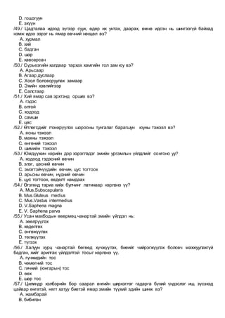 D. гошогуун
E. эхүүн
/49./ Цадталаа идээд зүгээр суух, өдөр их унтах, даарах, өмнө идсэн нь шингээгүй байхад
нэмж идэх зэрэг нь ямар өвчний нөхцөл вэ?
A. хурмал
B. хий
C. бадган
D. шар
E. хавсарсан
/50./ Сүрьеэгийн халдвар тархах хамгийн гол зам юу вэ?
A. Арьсаар
B. Агаар дуслаар
C. Хоол боловсруулах замаар
D. Эхийн хэвлийгээр
E. Салстаар
/51./ Хий ямар сав эрхтэнд орших вэ?
A. гэдэс
B. олгой
C. ходоод
D. самши
E. цөс
/52./ Өтлөгсдийг mэнхрүүлэх шорооны тунгалаг барагшун юуны тэжээл вэ?
A. ясны тэжээл
B. махны тэжээл
C. өнгөний тэжээл
D. шимийн тэжээл
/53./ Юмдүүжин нэрийн дор хэрэглэдэг эмийн ургамлын үйлдлийг сонгоно уу?
A. ходоод гэдэсний өвчин
B. элэг, цөсний өвчин
C. эмэгтэйчүүдийн өвчин, цус тогтоох
D. арьсны өвчин, нүдний өвчин
E. цус тогтоох, өвдөлт намдаах
/54./ Өгзгөнд тариа хийх булчинг латинаар нэрлэнэ үү?
A. Mus.Subscapularis
B. Mus.Gluteus medius
C. Mus.Vastus intermedius
D. V.Saphena magna
E. V. Saphena parva
/55./ Усан махбодын өвөрмөц чанартай эмийн үйлдэл нь:
A. зөөлрүүлэх
B. хөдөлгөх
C. өнгөжүүлэх
D. төлжүүлэх
E. түгээх
/56./ Халуун хурц чанартай бөгөөд хүчжүүлэх, биеийг чийрэгжүүлэх боловч махжуулахгүй
бадган, хийг арилгах үйлдэлтэй тосыг нэрлэнэ үү.
A. гүнжидийн тос
B. чөмөгний тос
C. гичний (юнгарын) тос
D. өөх
E. шар тос
/57./ Цилиндр хэлбэрийн бор саарал өнгийн ширхэглэг гадарга бүхий үндэслэг иш, зүсэхэд
цайвар өнгөтэй, нягт хатуу биетэй ямар эмийн түүхий эдийн шинж вэ?
A. жамбарай
B. бибилэн
 