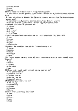 C. цагаан зандан
D. мана
E. шинца
/58./Урал чихэр өвсний ботаник шинж чанарыг зөв тодорхойл
A. олон настай өвслөг ургамал, өдлөг нийлмэл навчтай, зөв бүтэцтэй цэцэгтэй, үндэслэг
иштэй
B. олон настай өвслөг ургамал, хос бус өдлөг нийлмэл навчтай, буруу бүтэцтэй цэцэгтэй,
үндэслэг иштэй
C. сөөглөг ургамал, буурцагтны овогт хамаарна, буруу бүтэцтэй цэцэгтэй
D. нэг наст ургамал, өдлөг нийлмэл навчтай, буруу бүтэцтэй цэцэгтэй
/59./ Клиник үхэл хэдэн цаг үргэлжлэх вэ?
A. 1-2 цаг
B. 5-6 минут
C. 10-15 минут
D. 30 минут
E. 30-40 минут
/60./ Бадганы ямар билэг чанар нь нарийн нүх сүвээр хий гүйхэд саад болдог вэ?
A. хүнд
B. мохдог
C. батлаг
D. хүйтэн
E. наалдамхай
/61./ Шороо, хий махбодын хувь дийлэнх бол ямар амт үүсэх вэ?
A. амтлаг
B. давслаг
C. гашуун
D. гошогуун
E. эхүүн
/62./ Гашуун, хөнгөн, ширүүн, нүнжиггүй идээг үргэлжлүүлэн идэх нь ямар өвчний нөхцөл
болох вэ?
A. хий
B. бадган
C. хурмал
D. хавсарсан
E. шар
/63./ Лишь эмийн түүхий эдийг эрхтэний өвчинд хэрэглэх вэ?
A. гол судасны сайн эм
B. дэлүүний сайн эм
C. зүрхний сайн эм
D. бөөрний сайн эм
E. уушигний сайн эм
/64./ БЦЖ вакциныг хаана хийх вэ?
A. Арьсан дор
B. Арьсан дотор
C. Булчинд
D. Судсанд
E. Уухаар
/65./ Хий ямар цул эрхтэнд орших вэ?
A. элэг
B. уушиг.
C. дэлүү
D. зүрх
E. бөөр
 