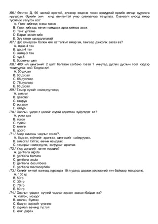 /66./ Өвчтөн Д, 66 настай эрэгтэй, зүрхээр өвдөнө гэсэн зовиуртай өрхийн эмчид дуудлага
ирүүлсэн. Өрхийн эмч хүнд өвчтөнтэй учир сувилагчаа явууллаа. Сувилагч очоод ямар
тусламж үзүүлэх вэ?
A. Үзлэг хийгээд онош тавих
B. Үзлэг хийгээд өвчин намдаах арга хэмжээ авах
C. Танг уулгана
D. Бариа засал хийх
E. Зүү тавих шаардлагатай
/67./ Цус хямарсан болон хий хатгалгыг ямар эм, тангаар дэнсэлж засах вэ?
A. мана-4 тан
B. дэгд-4 тан
C. жамц-3 тан
D. чун-5
E. борвины шөл
/68./ 400 мл шингэнийг 2 цагт багтаан сэлбэнэ гэвэл 1 минутад дуслах дуслын тоог хэдээр
тохируулах вэ?/ Бодож ол/
A. 50 дусал
B. 60 дусал
C. 66 дуслаар
D. 76 дуслаар
E. 86 дусал
/69./ Тамир хүчийг нэмэгдүүлэхэд:
A. амтлаг
B. давслаг
C. гашуун
D. исгэлэн
E. халуун
/70./ Онолын үндэс-т цөсийг юутай адилтган зүйрлэдэг вэ?
A. усны сав
B. тогоо
C. тулам
D. мөнгө
E. цорго
/71./ Анар жимсны чадлыг сонго?.
A. бадган, хүйтнийг арилгах, шингэцийг сайжруулах,
B. амьcгал тэтгэх, өвчин намдаах
C. тамирыг нэмэгдүүлж, халууныг арилгах
/72./ Үхэр дэгдний латин нэршил?
A. gentiana algida
B. gentiana barbata
C. gentiana acuta
D. gentiana decumbens
E. gentiana macracephala
/73./ Хөлийг гичтэй ваннад дүрэхдээ 10 л усанд дараах хэмжээний гич байхаар тооцоолно.
A. 100 гр
B. 50гр
C. 30 гр
D. 70 гр
E. 80 гр
/74./ Онолын үндэст сүүний чадлыг хэрхэн заасан байдаг вэ?
A. хүйтэн, мохдог
B. хөнгөн, бүлээн
C. бадган хорхойг үүсгэнэ
D. хурмал өвчинд тустай
E. хийг дарах
 