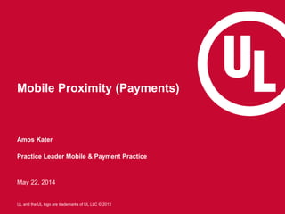 1
UL and the UL logo are trademarks of UL LLC © 2013
Mobile Proximity (Payments)
Amos Kater
Practice Leader Mobile & Payment Practice
May 22, 2014
 
