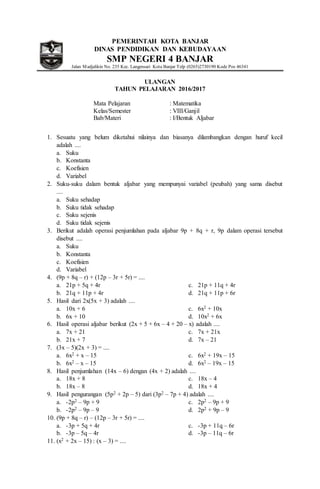 PEMERINTAH KOTA BANJAR
DINAS PENDIDIKAN DAN KEBUDAYAAN
SMP NEGERI 4 BANJAR
Jalan Madjalikin No. 235 Kec. Langensari Kota Banjar Telp (0265)2730190 Kode Pos 46341
ULANGAN
TAHUN PELAJARAN 2016/2017
Mata Pelajaran : Matematika
Kelas/Semester : VIII/Ganjil
Bab/Materi : I/Bentuk Aljabar
1. Sesuatu yang belum diketahui nilainya dan biasanya dilambangkan dengan huruf kecil
adalah ....
a. Suku
b. Konstanta
c. Koefisien
d. Variabel
2. Suku-suku dalam bentuk aljabar yang mempunyai variabel (peubah) yang sama disebut
....
a. Suku sehadap
b. Suku tidak sehadap
c. Suku sejenis
d. Suku tidak sejenis
3. Berikut adalah operasi penjumlahan pada aljabar 9p + 8q + r, 9p dalam operasi tersebut
disebut ....
a. Suku
b. Konstanta
c. Koefisien
d. Variabel
4. (9p + 8q – r) + (12p – 3r + 5r) = ....
a. 21p + 5q + 4r
b. 21q + 11p + 4r
c. 21p + 11q + 4r
d. 21q + 11p + 6r
5. Hasil dari 2x(5x + 3) adalah ....
a. 10x + 6
b. 6x + 10
c. 6x2 + 10x
d. 10x2 + 6x
6. Hasil operasi aljabar berikut (2x + 5 + 6x – 4 + 20 – x) adalah ....
a. 7x + 21
b. 21x + 7
c. 7x + 21x
d. 7x – 21
7. (3x – 5)(2x + 3) = ....
a. 6x2 + x – 15
b. 6x2 – x – 15
c. 6x2 + 19x – 15
d. 6x2 – 19x – 15
8. Hasil penjumlahan (14x – 6) dengan (4x + 2) adalah ....
a. 18x + 8
b. 18x – 8
c. 18x – 4
d. 18x + 4
9. Hasil pengurangan (5p2 + 2p – 5) dari (3p2 – 7p + 4) adalah ....
a. -2p2 – 9p + 9
b. -2p2 – 9p – 9
c. 2p2 – 9p + 9
d. 2p2 + 9p – 9
10. (9p + 8q – r) – (12p – 3r + 5r) = ....
a. -3p + 5q + 4r
b. -3p – 5q – 4r
c. -3p + 11q – 6r
d. -3p – 11q – 6r
11. (x2 + 2x – 15) : (x – 3) = ....
 