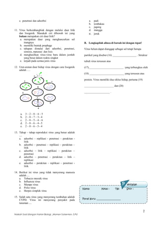 2
Naskah Soal Ulangan Harian Biologi _Maman Sulaeman, S.Pd
e. penetrasi dan adsorbsi
11. Virus berkembangbiak dengan melalui daur litik
dan lisogenik. Manakah ciri dibawah ini yang
bukan merupakan ciri daur litik?
a. merupakan daur yang menghancurkan sel
inangnya
b. memiliki bentuk prophage
c. tahapan dimulai dari adsorbsi, penetrasi,
sintesis, maturasi dan lisis
d. menghasilkan virus-virus baru dalam jumlah
yang besar dalam waktu singkat
e. terjadi pada semua jenis virus
12. Urut-urutan daur hidup virus dengan cara lisogenik
adalah ….
a. 3 – 2 – 8 – 4 – 5
b. 2 – 8 – 7 – 3 - 4
c. 2 – 8 – 5 – 4 – 6
d. 2 – 8 – 6 – 4 - 5
e. 2 – 8 – 6 – 5 - 4
13. Tahap – tahap reproduksi virus yang benar adalah
....
a. adsorbsi – replikasi - penetrasi – perakitan -
litik
b. adsorbsi – penetrasi – replikasi – perakitan –
litik
c. adsorbsi – litik – replikasi – perakitan –
penetrasi
d. adsorbsi – penetrasi – perakitan – litik –
replikasi
e. adsorbsi – perakitan – replikasi – penetrasi -
litik
14. Berikut ini virus yang tidak menyerang manusia
adalah ....
a. Tobacco mozaik virus
b. Influenza virus
c. Mumps virus
d. Polio virus
e. Herpes simplek virus
15. Salah satu virus yang menyerang tumbuhan adalah
CVPD. Virus ini menyerang penyakit pada
tanaman ....
a. padi
b. tembakau
c. jagung
d. mangga
e. jeruk
B. Lengkapilah alinea di bawah ini dengan tepat!
Virus belum dapat dianggap sebagai sel tetapi berupa
partikel yang disebut (16) __________________ . Struktur
tubuh virus tersusun atas
(17)__________________________ yang terbungkus oleh
(18) __________________________ yang tersusun atas
protein. Virus memiliki dua siklus hidup, pertama (19)
______________________ dan (20)
___________________ .
Nama: Kelas : Tgl: Skor :
Paraf guru: ____________________
P enilaian
 