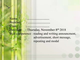 Name : ............................
Number : ............................
Class :.............................
Day/date : Thursday, November 8th 2018
Skill competence : reading and writing announcment,
advertisement, short message,
repeating and modal
 