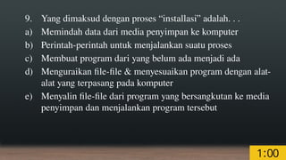 9. Yang dimaksud dengan proses “installasi” adalah. . .
a) Memindah data dari media penyimpan ke komputer
b) Perintah-perintah untuk menjalankan suatu proses
c) Membuat program dari yang belum ada menjadi ada
d) Menguraikan file-file & menyesuaikan program dengan alat-
alat yang terpasang pada komputer
e) Menyalin file-file dari program yang bersangkutan ke media
penyimpan dan menjalankan program tersebut
 
