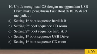 10. Untuk menginstal OS dengan menggunakan USB
Drive maka pengaturan First Boot di BIOS di set
menjadi. . .
a) Setting 1st
boot sequence hardisk 0
b) Setting 2nd
boot sequence CD room
c) Setting 2nd
boot sequence hardisk 0
d) Setting 1st
boot sequence USB Drive
e) Setting 1st
boot sequence CD room
 