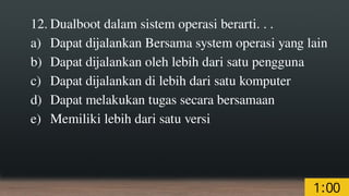 12. Dualboot dalam sistem operasi berarti. . .
a) Dapat dijalankan Bersama system operasi yang lain
b) Dapat dijalankan oleh lebih dari satu pengguna
c) Dapat dijalankan di lebih dari satu komputer
d) Dapat melakukan tugas secara bersamaan
e) Memiliki lebih dari satu versi
 