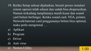 19. Ketika Setup selesai dijalankan, berarti proses instalasi
sistem operasi telah selasai dan sudah bisa dioperasikan.
Namun terkadang tampilannya masih kasar dan sound
card belum berfungsi. Ketika sound card, VGA, printer,
Network/internet card penggunanya belum bisa optimal,
maka perlu menginstal. . .
a) Aplikasi
b) Program
c) Driver
d) Anti virus
e) Norton Utility
 