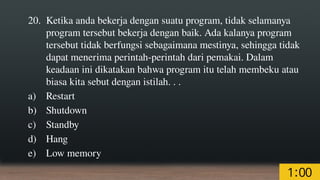 20. Ketika anda bekerja dengan suatu program, tidak selamanya
program tersebut bekerja dengan baik. Ada kalanya program
tersebut tidak berfungsi sebagaimana mestinya, sehingga tidak
dapat menerima perintah-perintah dari pemakai. Dalam
keadaan ini dikatakan bahwa program itu telah membeku atau
biasa kita sebut dengan istilah. . .
a) Restart
b) Shutdown
c) Standby
d) Hang
e) Low memory
 