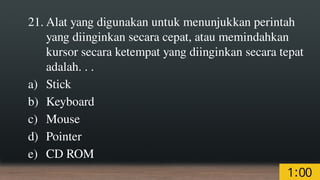21. Alat yang digunakan untuk menunjukkan perintah
yang diinginkan secara cepat, atau memindahkan
kursor secara ketempat yang diinginkan secara tepat
adalah. . .
a) Stick
b) Keyboard
c) Mouse
d) Pointer
e) CD ROM
 