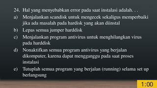 24. Hal yang menyebabkan error pada saat instalasi adalah. . .
a) Menjalankan scandisk untuk mengecek sekaligus memperbaiki
jika ada masalah pada hardisk yang akan diinstal
b) Lepas semua jumper harddisk
c) Menjalankan program antivirus untuk menghilangkan virus
pada harddisk
d) Nonaktifkan semua program antivirus yang berjalan
dikomputer, karena dapat mengganggu pada saat proses
instalasi
e) Tutuplah semua program yang berjalan (running) selama set up
berlangsung
 