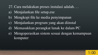 27. Cara melakukan proses instalasi adalah. . .
a) Menjalankan file setup.exe
b) Mengkopi file ke media penyimpanan
c) Menjalankan program yang akan diinstal
d) Memasukkan perangkat lunak ke dalam PC
e) Mengoperasikan sistem sesuai dengan kemampuan
komputer
 