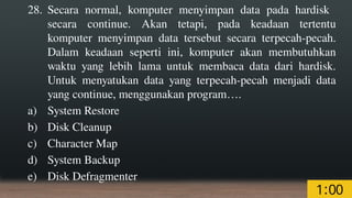 28. Secara normal, komputer menyimpan data pada hardisk
secara continue. Akan tetapi, pada keadaan tertentu
komputer menyimpan data tersebut secara terpecah-pecah.
Dalam keadaan seperti ini, komputer akan membutuhkan
waktu yang lebih lama untuk membaca data dari hardisk.
Untuk menyatukan data yang terpecah-pecah menjadi data
yang continue, menggunakan program….
a) System Restore
b) Disk Cleanup
c) Character Map
d) System Backup
e) Disk Defragmenter
 