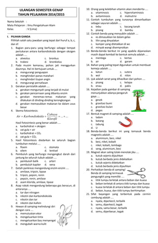 ULANGAN SEMESTER GENAP
TAHUN PELAJARAN 2014/2015
Nama Sekolah :
Mata Pelajaran : Ilmu Pengetahuan Alam
Kelas : V (Lima)
I. PILIHAN GANDA
Pilihlah salah satu jawaban yang tepat dari huruf a, b, c,
dan d!
1. Bagian paru-paru yang berfungsi sebagai tempat
pertukaran antara karbondioksida dengan oksigen
adalah ....
a. alveolus c. bronkus
b. trakesi d. bronkiolus
2. Pada musim kemarau, pohon jati menggurkan
daunnya. Hal ini bertujuan untuk ....
a. mengurangi penguapan
b. menghindari panas matahari
c. menghindari tiupan angin
d. mengurangi pernafasan
3. Gerakan peristaltik adalah ....
a. gerakan mengunyah yang terjadi di mulut
b. gerakan pencernaan yang dibantu enzim
c. gerakan meremas-remas makanan yang
dilakukan di dinding-dinding kerongkongan
d. gerakan memasukkan makanan ke dalam usus
besar
4. Skema fotosintesis:
......
Klorofil
Cahaya
sidaKarbondiokAir
Hasil fotosintesis yang benar adalah ....
a. karbohidrat + oksigen
b. zat gula + air
c. karbohidrat + CO2
d. zat gula + CO2
5. Hasil fotosintesis diedarkan ke seluruh bagian
tumbuhan melalui ....
a. floem c. stomata
b. xilem d. lentisel
6. Pembuluh yang berfungsi mengangkut darah dari
jantung ke seluruh tubuh adalah ....
a. pembuluh balik c. arteri
b. pembuluh kapiler d. vena
7. Getah pankreas mengandung enzim-enzim ....
a. amilase, tripsin, lipase
b. tripsin, pepsin, renin
c. pepsin, renin, amilase
d. asam klorida, amilase, lipase
8. Asap rokok mengandung beberapa gas beracun, di
antaranya ....
a. tar dan nitrogen
b. nikotin dan karbondioksida
c. nikotin dan tar
d. nikotin dan kafein
9. Hewan di samping melindungi diri
dengan cara ....
a. memutuskan ekor
b. mengeluarkan tinta
c. mengeluarkan bau menyengat
d. mengubah warna kulit
10. Orang yang kelebihan vitamin akan menderita ....
a. vitaminosis c. hipervitaminosis
b. avitaminosis d. malnutrisi
11. Contoh tumbuhan yang tunasnya dimanfaatkan
sebagai sayuran adalah ....
a. tebu c. kacang tanah
b. pisang d. bambu
12. Contoh benda yang menyublin adalah ....
a. es dimasukkan ke dalam gelas
b. lilin yang dinyalakan
c. kamper yang diletakkan di wc
d. minyak wangi disemprotkan
13. Benda-benda berikut ini yang apabila dipanaskan
masih dapat kembali ke bentuk semula adalah ....
a. mentega c. kertas
b. air d. garam
14. Bahan yang paling tepat digunakan untuk membuat
kemeja adalah ....
a. katun c. sutera
b. wol d. nilon
15. ijuk adalah serat yang dihasilkan dari pohon ....
a. pisang c. kelapa
b. enau d. pakis
16. Kejadian pada gambar di samping
menunjukkan adanya pengaruh
gaya ....
a. gesek
b. gravitasi bumi
c. gravitasi bulan
d. pegas
17. Bentuk magnet di samping adalah ....
a. ladam
b. batang
c. tabung
d. U
18. Benda-benda berikut ini yang temasuk benda
magnetis adalah ....
a. aluminium, besi, nikel
b. besi, nikel, kobalt
c. nikel, kobalt, tembaga
d. seng, aluminium, besi
19. Magnet akan saling tolak-menolak jika ....
a. kutub sejenis dijauhkan
b. kutub berbeda jenis didekatkan
c. kutub sejenis didekatkan
d. kutub berbeda jenis dijauhkan
20. Perhatikan benda di samping!
Benda di samping termasuk
pengungkit yang memiliki ....
a. titik tumpu terletak antara beban dan kuasa
b. beban terletak di antara titik tumpu dan kuasa
c. kuasa terletak di antara beban dan titik tumpu
d. beban, kuasa, dan titik tumpu berhimpitan
21. Sifat bayangan yang terbentuk pada cermin
cembung adalah ....
a. nyata, diperkecil, terbalik
b. semu, diperkecil, tegak
c. nyata, sama besar, terbalik
d. semu, diperbesar, tegak
 