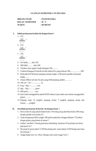 ULANGAN SEMESTER 1 T/P 2013-2014
BIDANG STUDI
KELAS / SEMESTER
WAKTU

I.

: MATEMATIKA
: II / I
: 60 MENIT

Isilah pertanyaan berikut ini dengan benar !
1. 315
152 +
..........
2. 219
148 +
..........
3. 376
122 ..........
4. 414 lebih.........dari 328
5. 400 lebih.............dari 200
6. Tuliskan nilai angka 8 pada bilangan 386............
7. Urutkan bilangan di bawah ini dari terkecil ke yang terbesar 306,.........,..........,309
8. Pada pukul 03.00 jarum panjang menuju angka 12.00 jarum pendek menunjuk
angka........
9. Antara 400cm tali dan 3m pita yang lebih panjang adalah...............
10. 100 cm + 3m =...................m
11. 6 kg + 4kg =...............ons
12. 4kg – 3kg =............gram
13. 400 gram =.............ons
14. Sani mulai menggambar pukul 09.00 selama 2 jam maka sani selesai menggambar
pukul............
15. Panjang meja 12 jengkal, panjang mistar 7 jengkal, panjang menja dan
mistar.........jengkal

II.

Jawablah pertanyaan di bawah ini dengan benar !
1. Siswa kelas II yang ada di dalam kelas 170 orang yang ada diluar kelas 200 orang
berapa jumlah siswa kelas II ?
2. Ayah mempunyai bibit cengke 300 pohon pada hari minggu ditanam 175 pohon
berapa pohon yang belum di tanam ?
3. Ambar membeli 1 karung gula pasir ditimbang beratnya 45 kg berapa ons berat
gula pasir itu ?
4. Ibu pergi ke pasar pukul 13.00 Ibu pulang dari pasar pukul 16.00 berapa jam lama
ibu di pasar ?
5. Tinggi badan toni 1m, 30cm. Berapa senti meter tinggi Toni ?

 