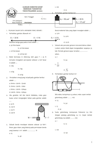 1 
ULANGAN SEMESTER GENAP 
MADRASAH TSANAWIYAH 
TAHUN PELAJARAN 2011/2012 
Hari / Tanggal : 
K e l a s 
: VIII (Delapan) 
Mata Pelajaran : IPA-FISIKA 
Waktu : 
I. PILIHLAH SALAH SATU JAWABAN YANG BENAR ! 
1. Perhatikan gambar dibawah ini ! 
Resultan ketiga gaya pada di atas adalah … 
a. 30 N ke kanan 
b. 20 N ke kanan 
c. 10 N ke kanan 
d. 10 N ke kiri 
2. Balok bermassa m didorong oleh gaya F = 35 N 
ternyata mengalami percepatan sebesar 5 m/s2 besar 
m adalah … 
a. 5 kg 
b. 7 kg 
c. 15 kg 
d. 25 kg 
3. Perubahan energi yang terjadi pada gambar berikut 
adalah …. 
a. Kimia – Listrik – Gerak 
b. Kimia – Listrik – Kalor 
c. Kimia – Listrik – Cahaya 
d. Listrik – kimia – Cahaya 
4. Jika gesekan tali dan katrol diabaikan, maka gaya 
kuasa untuk mengangkat beban pada gambar adalah 
…. 
a. 50 N 
b. 100 N 
c. 150 N 
d. 200 N 
5. Sebuah benda mendapat tekanan sebesar 50 N/m2. 
Besar gaya tekan yang bekerja pada permukaan benda 
yang luasanya 2 m2 adalah …………… N 
a. 25 
b. 48 
c. 100 
d. 52 
6. Perhatikan gambar berikut ini ! 
Berat maksimal batu yang dapat terangkat adalah … 
a. 15 N 
b. 20 N 
c. 90 N 
d. 120 N 
7. Sebuah alat pencatat getaran mencatat bahwa dalam 
5 sekon seekor lebah dapat mengepakkan sayapnya 35 
kali. Periode getaran sayap tersebut …………… 
sekon. 
a. 7 
b. 3,5 
c. 
1 
5,3 
d. 
7 
1 
8. Perhatiakan gambar berikut ini ! 
Bila waktu tempuhnya 0,3 sekon, maka cepat rambat 
gelombang adalah …….. m/s 
a. 1,5 
b. 3,0 
c. 15 
d. 30 
9. Suatu gelombang mempunyai frekwensi 0,5 kHz 
dengan panjang gelombang 0,2 m. Cepat rambat 
gelombang nya adalah …….. m/s 
a. 1 
b. 10 
c. 100 
d. 150 
P 
Q 
90 cm 
F2 = 10 N F1 = 5 N F3 = 15 N 
W = 100N F = ? 
F1 = 20 N 
A1 = 15 cm2 
A2 = 90 cm2 
 