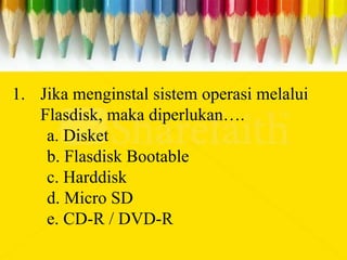 1. Jika menginstal sistem operasi melalui
Flasdisk, maka diperlukan….
a. Disket
b. Flasdisk Bootable
c. Harddisk
d. Micro SD
e. CD-R / DVD-R
 