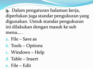 9. Dalam pengaturan halaman kerja,
diperlukan juga standar pengukuran yang
digunakan. Untuk standar pengukuran
ini dilakukan dengan masuk ke sub
menu... .
a. File – Save as
b. Tools – Options
c. Windows – Help
d. Table – Insert
e. File – Edit
 
