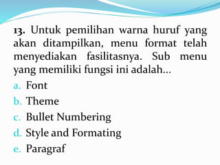 13. Untuk pemilihan warna huruf yang
akan ditampilkan, menu format telah
menyediakan fasilitasnya. Sub menu
yang memiliki fungsi ini adalah...
a. Font
b. Theme
c. Bullet Numbering
d. Style and Formating
e. Paragraf
 