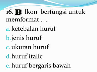16. Ikon berfungsi untuk
memformat… .
a. ketebalan huruf
b.jenis huruf
c. ukuran huruf
d.huruf italic
e. huruf bergaris bawah
 
