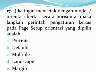 17. Jika ingin mencetak dengan model /
orientasi kertas secara horisontal maka
langkah perintah pengaturan kertas
pada Page Setup orientasi yang dipilih
adalah… .
a. Portrait
b. Defauld
c. Multiple
d. Landscape
e. Margin
 