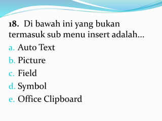 18. Di bawah ini yang bukan
termasuk sub menu insert adalah...
a. Auto Text
b. Picture
c. Field
d. Symbol
e. Office Clipboard
 