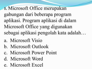 1. Microsoft Office merupakan
gabungan dari beberapa program
aplikasi. Program aplikasi di dalam
Microsoft Office yang digunakan
sebagai aplikasi pengolah kata adalah…
a. Microsoft Visio
b. Microsoft Outlook
c. Microsoft Power Point
d. Microsoft Word
e. Microsoft Excel
 
