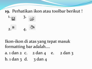 19. Perhatikan ikon atau toolbar berikut !
1. 3.
2. 4.
Ikon-ikon di atas yang tepat masuk
formatting bar adalah....
a. 1 dan 2 c. 2 dan 4 e. 2 dan 3
b. 1 dan 3 d. 3 dan 4
 