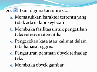 20. Ikon digunakan untuk … .
a. Memasukkan karakter tertentu yang
tidak ada dalam keyboard
b. Membuka fasilitas untuk pengetikan
teks rumus matematika
c. Pengecekan kata atau kalimat dalam
tata bahasa inggris.
d. Pengaturan perataan obyek terhadap
teks
e. Membuka obyek gambar
 