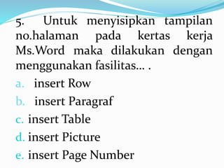 5. Untuk menyisipkan tampilan
no.halaman pada kertas kerja
Ms.Word maka dilakukan dengan
menggunakan fasilitas… .
a. insert Row
b. insert Paragraf
c. insert Table
d. insert Picture
e. insert Page Number
 