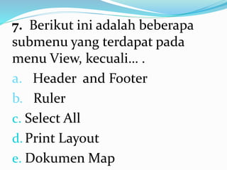 7. Berikut ini adalah beberapa
submenu yang terdapat pada
menu View, kecuali… .
a. Header and Footer
b. Ruler
c. Select All
d.Print Layout
e. Dokumen Map
 