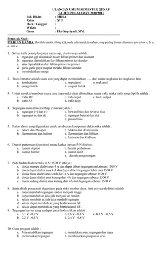 ULANGAN UMUM SEMESTER GENAP
TAHUN PELAJARAN 2010/2011
Bid. Diklat : MDSA
Kelas : XI E
Hari / Tanggal :
Waktu :
Guru : Eko Supriyadi, SPd.
===============================================================
Petunjuk Soal :
PILIHAN GANDA, Berilah tanda silang (X) pada alternatif jawaban yang paling benar diantara jawaban a, b, c,
d, dan e.
1. Setiap trafo prinsip kerjanya sama saja, diantaranya adalah :
a. tegangan ggl diinduksir dalam lilitan primer dan skunder
b. tegangan dipindahkan dari lilitan primer ke skunder
c. arus dipindahkan dari lilitan primer ke primer
d. garis-garis gaya magnet melalui lilitan skunder
e. memindahkan energi
2. Transformator adalah suatu alat yang dapat memindahkan ….. dari suatu rangkaian ke rangkaian lain
a. konduktansi c. impedansi e. reaktansi
b. energi listrik d. magnet listrik
3. Untuk merakit/membuat suatu catu daya maka akan dibutuhkan suatu trafo, maka trafo yang dipilih adalah :
a. trafo MF c. trafo input e. trafo output
b. trafo RF d. trafo daya
4. Tegangan muka (bias) terbagi 2 macam yakni :
a. tegangan (+) dan (-) c. forward bias dan reverse bias
b. tegangan ac dan dc d. tegangan baterai dan aki
e. ground bias
5. Bahan dasar yang digunakan untuk pembuatan komponen elektronika adalah :
a. Arsen dan Phospor c. Silikon dan Aluminium
b. Germanium dan Indium d. Germanium dan Silikon
e. Antimon dan Gallium
6. Daerah pertemuan (junction) antara kedua lapisan P-N disebut :
a. daerah deplesi c. daerah perbatasan
b. daerah barrier d. daerah aktif
a. daerah pengosongan
7. Pada badan dioda tertulis 4 A/ 1500 V artinya :
a. dioda mampu dialiri arus 4 A dan dapat diberi tegangan maksimum 1500 V
b. dioda dapat dialiri arus 4 A dan dapat diberi tegangan lebih dari 1500 V
c. dioda biasa dialiri arus lebih dari 4 A dan tegangan sebesar 1500 V
d. dioda dapat dialiri arus kurang dari 4A dan tegangan sebesar 1500 V
e. dioda sedang dialiri arus kurang dari 4A dan tegangan sebesar 1500 V
8. Suatu dioda penyearah digunakan pada sirkit sumber daya. Arti penyearah disini adalah
a. dapat merubah tegangan rendah menjadi tinggi
b. dapat merubah ac jala-jala menjadi dc rendah
c. selalu merubah ac jala-jala menjadi tegangan
d. selalu dapat merubah ac yang berfrekuensi AF.
e. selalu dapat merubah ac yang berfrekuensi RF.
9. Tegangan barrier yang terdapat pada dioda silikon adalah :
a. 0,1 V - 0,2 V c. 0,6 V - 0,8 V e. 0,3 V – 0,6 V
b. 0,2 V - 0,5 V d. 0,4 V - 0,8 V
10. Guna penguat adalah :
a. Menyetabilkan tegangan c. menaikkan arus, tegangan dan daya
b. menurunkan tegangan d. membesarkan penguatan arus
 