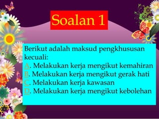 Soalan 1
Berikut adalah maksud pengkhususan
kecuali:
A. Melakukan kerja mengikut kemahiran
B. Melakukan kerja mengikut gerak hati
C. Melakukan kerja kawasan
D. Melakukan kerja mengikut kebolehan
 