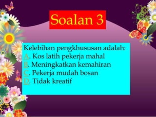 Soalan 3
Kelebihan pengkhususan adalah:
A. Kos latih pekerja mahal
B. Meningkatkan kemahiran
C. Pekerja mudah bosan
D. Tidak kreatif
 