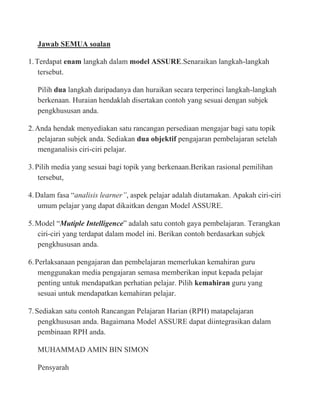 Jawab SEMUA soalan

1. Terdapat enam langkah dalam model ASSURE.Senaraikan langkah-langkah
    tersebut.

   Pilih dua langkah daripadanya dan huraikan secara terperinci langkah-langkah
   berkenaan. Huraian hendaklah disertakan contoh yang sesuai dengan subjek
   pengkhususan anda.

2. Anda hendak menyediakan satu rancangan persediaan mengajar bagi satu topik
    pelajaran subjek anda. Sediakan dua objektif pengajaran pembelajaran setelah
    menganalisis ciri-ciri pelajar.

3. Pilih media yang sesuai bagi topik yang berkenaan.Berikan rasional pemilihan
    tersebut,

4. Dalam fasa “analisis learner”, aspek pelajar adalah diutamakan. Apakah ciri-ciri
    umum pelajar yang dapat dikaitkan dengan Model ASSURE.

5. Model “Mutiple Intelligence” adalah satu contoh gaya pembelajaran. Terangkan
   ciri-ciri yang terdapat dalam model ini. Berikan contoh berdasarkan subjek
   pengkhususan anda.

6. Perlaksanaan pengajaran dan pembelajaran memerlukan kemahiran guru
    menggunakan media pengajaran semasa memberikan input kepada pelajar
    penting untuk mendapatkan perhatian pelajar. Pilih kemahiran guru yang
    sesuai untuk mendapatkan kemahiran pelajar.

7. Sediakan satu contoh Rancangan Pelajaran Harian (RPH) matapelajaran
    pengkhususan anda. Bagaimana Model ASSURE dapat diintegrasikan dalam
    pembinaan RPH anda.

   MUHAMMAD AMIN BIN SIMON

   Pensyarah
 