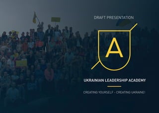 UKRAINIAN LEADERSHIP ACADEMY
DRAFT PRESENTATION
CREATING YOURSELF - CREATING UKRAINE!
 