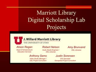 Robert Nelson
Audio Studio Engineer /
DSL Librarian
Marriott Library
Digital Scholarship Lab
Projects
Amy Brunvand
DSL Librarian
Anthony Sams
Video Studio Manager /
DSL Project Consultant
Alison Regan
Head of Scholarship &
Education Services
Justin Sorensen
GIS Specialist
Geospatial Project Consultant
 