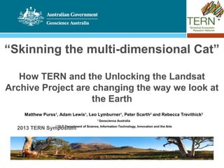 “Skinning the multi-dimensional Cat”

   How TERN and the Unlocking the Landsat
Archive Project are changing the way we look at
                    the Earth
     Matthew Purss1, Adam Lewis1, Leo Lymburner1, Peter Scarth2 and Rebecca Trevithick2
                                          1
                                              Geoscience Australia

  2013 TERN Symposium of Science, Information Technology, Innovation and the Arts
               QLD Department
                     2
 