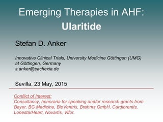 Emerging Therapies in AHF:
Ularitide
Stefan D. Anker
Innovative Clinical Trials, University Medicine Göttingen (UMG)
at Göttingen, Germany
s.anker@cachexia.de
Sevilla, 23 May, 2015
Conflict of Interest:
Consultancy, honoraria for speaking and/or research grants from
Bayer, BG Medicine, BioVentrix, Brahms GmbH, Cardiorentis,
LonestarHeart, Novartis, Vifor.
 