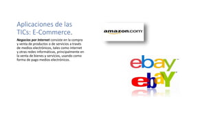 Aplicaciones de las
TICs: E-Commerce.
Negocios por Internet consiste en la compra
y venta de productos o de servicios a través
de medios electrónicos, tales como internet
y otras redes informáticas, principalmente en
la venta de bienes y servicios, usando como
forma de pago medios electrónicos.
 