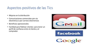 Aspectos positivos de las Tics
• Mejoras en la distribución
• Comunicaciones comerciales por vía
electrónica o por correos electronicos
• Beneficios operacionales
• Facilidad para fidelizar clientes: para tener un
perfil de confianza entre el cliente y el
comprador
 