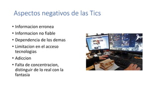 Aspectos negativos de las Tics
• Informacion erronea
• Informacion no fiable
• Dependencia de los demas
• Limitacion en el acceso
tecnologias
• Adiccion
• Falta de concentracion,
distinguir de lo real con la
fantasia
 