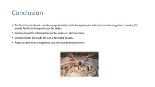 Conclusion
• Por los visto en clases: nos da una gran vision de la busqueda por internet y como un guion o comas(-/”)
puede facilita la busqueda por las redes.
• Como compartir informacion por las redes en ciertas redes
• Conocimiento de las de los Tics y facilidad de uso.
• Aspectos positivos y negativos que nos puede proporcionar.
 
