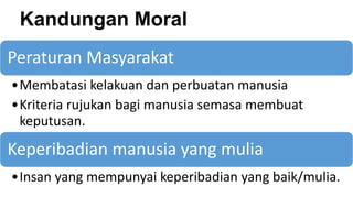 Kandungan Moral
Peraturan Masyarakat
•Membatasi kelakuan dan perbuatan manusia
•Kriteria rujukan bagi manusia semasa membuat
keputusan.
Keperibadian manusia yang mulia
•Insan yang mempunyai keperibadian yang baik/mulia.
 