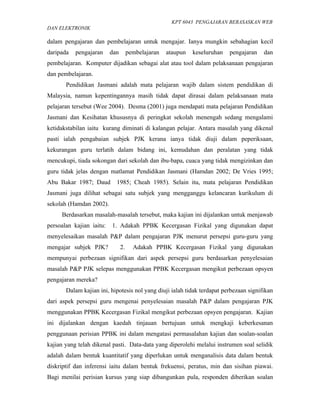 KPT 6043 PENGAJARAN BERASASKAN WEB
DAN ELEKTRONIK

dalam pengajaran dan pembelajaran untuk mengajar. Ianya mungkin sebahagian kecil
daripada   pengajaran     dan        pembelajaran   ataupun   keseluruhan   pengajaran   dan
pembelajaran. Komputer dijadikan sebagai alat atau tool dalam pelaksanaan pengajaran
dan pembelajaran.
       Pendidikan Jasmani adalah mata pelajaran wajib dalam sistem pendidikan di
Malaysia, namun kepentingannya masih tidak dapat dirasai dalam pelaksanaan mata
pelajaran tersebut (Wee 2004). Desma (2001) juga mendapati mata pelajaran Pendidikan
Jasmani dan Kesihatan khususnya di peringkat sekolah menengah sedang mengalami
ketidakstabilan iaitu kurang diminati di kalangan pelajar. Antara masalah yang dikenal
pasti ialah pengabaian subjek PJK kerana ianya tidak diuji dalam peperiksaan,
kekurangan guru terlatih dalam bidang ini, kemudahan dan peralatan yang tidak
mencukupi, tiada sokongan dari sekolah dan ibu-bapa, cuaca yang tidak mengizinkan dan
guru tidak jelas dengan matlamat Pendidikan Jasmani (Hamdan 2002; De Vries 1995;
Abu Bakar 1987; Daud        1985; Cheah 1985). Selain itu, mata pelajaran Pendidikan
Jasmani juga dilihat sebagai satu subjek yang mengganggu kelancaran kurikulum di
sekolah (Hamdan 2002).
     Berdasarkan masalah-masalah tersebut, maka kajian ini dijalankan untuk menjawab
persoalan kajian iaitu:   1. Adakah PPBK Kecergasan Fizikal yang digunakan dapat
menyelesaikan masalah P&P dalam pengajaran PJK menurut persepsi guru-guru yang
mengajar subjek PJK?            2.     Adakah PPBK Kecergasan Fizikal yang digunakan
mempunyai perbezaan signifikan dari aspek persepsi guru berdasarkan penyelesaian
masalah P&P PJK selepas menggunakan PPBK Kecergasan mengikut perbezaan opsyen
pengajaran mereka?
       Dalam kajian ini, hipotesis nol yang diuji ialah tidak terdapat perbezaan signifikan
dari aspek persepsi guru mengenai penyelesaian masalah P&P dalam pengajaran PJK
menggunakan PPBK Kecergasan Fizikal mengikut perbezaan opsyen pengajaran. Kajian
ini dijalankan dengan kaedah tinjauan bertujuan untuk mengkaji keberkesanan
penggunaan perisian PPBK ini dalam mengatasi permasalahan kajian dan soalan-soalan
kajian yang telah dikenal pasti. Data-data yang diperolehi melalui instrumen soal selidik
adalah dalam bentuk kuantitatif yang diperlukan untuk menganalisis data dalam bentuk
diskriptif dan inferensi iaitu dalam bentuk frekuensi, peratus, min dan sisihan piawai.
Bagi menilai perisian kursus yang siap dibangunkan pula, responden diberikan soalan
 