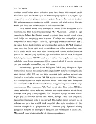 KPT 6043 PENGAJARAN BERASASKAN WEB
DAN ELEKTRONIK

penilaian sumatif dalam bentuk soal selidik yang direka bentuk oleh pengkaji sendiri
berdasarkan tujuan dan objektif kajian ini. Instrumen yang digunakan oleh pengkaji bagi
menganalisis keperluan pengguna dalam pengajaran dan pembelajaran mata pelajaran
PJK adalah dengan menggunakan soal selidik. Instrumen soal selidik tersebut diberikan
kepada guru dan pelajar untuk mendapatkan data daripada mereka.
       Hasil dapatan kajian telah menunjukkan bahawa PPBK kecergasan fizikal
membantu guru dalam mempelbagaikan strategi P&P PJK mereka.           Dapatan ini juga
menunjukkan bahawa kepelbagaian strategi pengajaran dapat menarik minat pelajar
untuk belajar dan menganggap mata pelajaran PJK sebagai satu mata pelajaran yang
menyeronokkan ketika belajar. Selain itu, dapatan juga membuktikan bahawa PPBK
kecergasan fizikal dapat membantu guru meningkatkan kemahiran P&P PJK mereka di
mana guru akan berasa yakin untuk menunjukkan cara latihan senaman kecergasan
fizikal kepada pelajar serta yakin untuk mengajar tajuk tersebut setelah mengakses
perisian ini. Dapatan yang diperolehi juga menunjukkan perisian PPBK kecergasan
fizikal dapat membantu P&P PJK untuk terus berjalan walaupun pada masa hujan atau
pada bulan puasa dengan menggunakan bilik tayangan di sekolah di samping membantu
para guru untuk pelaksanaan silibus yang lebih teratur.
       Kesimpulannya, perisian PPBK kecergasan fizikal yang dibangunkan dapat
menyelesaikan masalah-masalah P&P dalam pengajaran PJK menurut persepsi guru-guru
yang mengajar subjek PJK dan juga dapat membawa suatu perubahan persepsi guru
berdasarkan penyelesaian masalah P&P PJK selepas menggunakan PPBK kecergasan
fizikal mengikut perbezaan opsyen pengajaran mereka. Ringkasnya, PPBK merupakan
satu alternatif dalam P&P dan komputer bukannya menggantikan guru dalam kelas tetapi
membantu guru dalam pelaksanaan P&P. Telah banyak kajian dibuat tentang PPBK ini,
namun kajian akan tinggal kajian dan cadangan akan tinggal cadangan di atas kertas
andainya pihak yang bertanggungjawab tidak mengambil apa-apa tindakan susulan.
Begitu juga jika tindakan susulan telah diambil, pelbagai kursus telah dianjurkan,
kemudahan infrastruktur fizikal di sekolah telah dilengkapkan, namun semua itu sia-sia
andainya para guru atau pendidik tidak mengubah sikap ingin memajukan diri dan
berusaha mempraktikkan pengetahuan dan kemahiran yang diperolehi tentang
penggunaan komputer ini dalam proses pengajaran dan pembelajaran di dalam kelas.
Maka, apalah gunanya teknologi andai kita tidak menggunakannya.
 