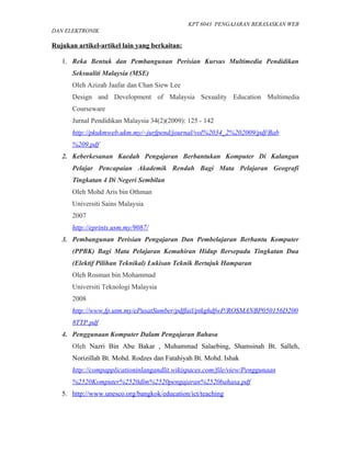 KPT 6043 PENGAJARAN BERASASKAN WEB
DAN ELEKTRONIK

Rujukan artikel-artikel lain yang berkaitan:

   1. Reka Bentuk dan Pembangunan Perisian Kursus Multimedia Pendidikan
      Seksualiti Malaysia (MSE)
      Oleh Azizah Jaafar dan Chan Siew Lee
      Design and Development of Malaysia Sexuality Education Multimedia
      Courseware
      Jurnal Pendidikan Malaysia 34(2)(2009): 125 - 142
      http://pkukmweb.ukm.my/~jurfpend/journal/vol%2034_2%202009/pdf/Bab
      %209.pdf
   2. Keberkesanan Kaedah Pengajaran Berbantukan Komputer Di Kalangan
      Pelajar Pencapaian Akademik Rendah Bagi Mata Pelajaran Geografi
      Tingkatan 4 Di Negeri Sembilan
      Oleh Mohd Aris bin Othman
      Universiti Sains Malaysia
      2007
      http://eprints.usm.my/9087/
   3. Pembangunan Perisian Pengajaran Dan Pembelajaran Berbantu Komputer
      (PPBK) Bagi Mata Pelajaran Kemahiran Hidup Bersepadu Tingkatan Dua
      (Elektif Pilihan Teknikal) Lukisan Teknik Bertajuk Hamparan
      Oleh Rosman bin Mohammad
      Universiti Teknologi Malaysia
      2008
      http://www.fp.utm.my/ePusatSumber/pdffail/ptkghdfwP/ROSMANBP050156D200
      8TTP.pdf
   4. Penggunaan Komputer Dalam Pengajaran Bahasa
      Oleh Nazri Bin Abu Bakar , Muhammad Salaebing, Shamsinah Bt. Salleh,
      Norizillah Bt. Mohd. Rodzes dan Fatahiyah Bt. Mohd. Ishak
      http://compapplicationinlangandlit.wikispaces.com/file/view/Penggunaan
      %2520Komputer%2520dlm%2520pengajaran%2520bahasa.pdf
   5. http://www.unesco.org/bangkok/education/ict/teaching
 